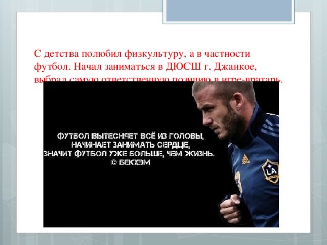 С детства полюбил физкультуру, а в частности футбол. Начал заниматься в ДЮСШ г. Джанкое, выбрал самую ответственную позицию в игре-вратарь.   