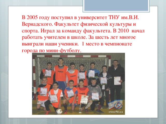 В 2005 году поступил в университет ТНУ им.В.И. Вернадского. Факультет физической культуры и спорта. Играл за команду факультета. В 2010 начал работать учителем в школе. За шесть лет многое выиграли наши ученики. 1 место в чемпионате города по мини-футболу. 