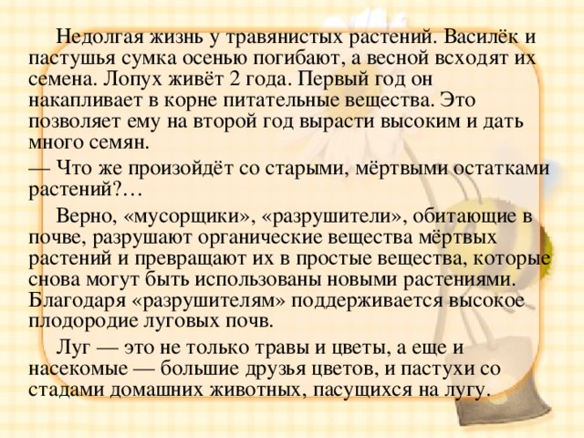  Недолгая жизнь у травянистых растений. Василёк и пастушья сумка осенью погибают, а весной всходят их семена. Лопух живёт 2 года. Первый год он накапливает в корне питательные вещества. Это позволяет ему на второй год вырасти высоким и дать много семян. — Что же произойдёт со старыми, мёртвыми остатками растений?…  Верно, «мусорщики», «разрушители», обитающие в почве, разрушают органические вещества мёртвых растений и превращают их в простые вещества, которые снова могут быть использованы новыми растениями. Благодаря «разрушителям» поддерживается высокое плодородие луговых почв.  Луг — это не только травы и цветы, а еще и насекомые — большие друзья цветов, и пастухи со стадами домашних животных, пасущихся на лугу. 