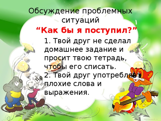 Обсуждение проблемных ситуаций “ Как бы я поступил?” 1. Твой друг не сделал домашнее задание и просит твою тетрадь, чтобы его списать. 2. Твой друг употребляет плохие слова и выражения.