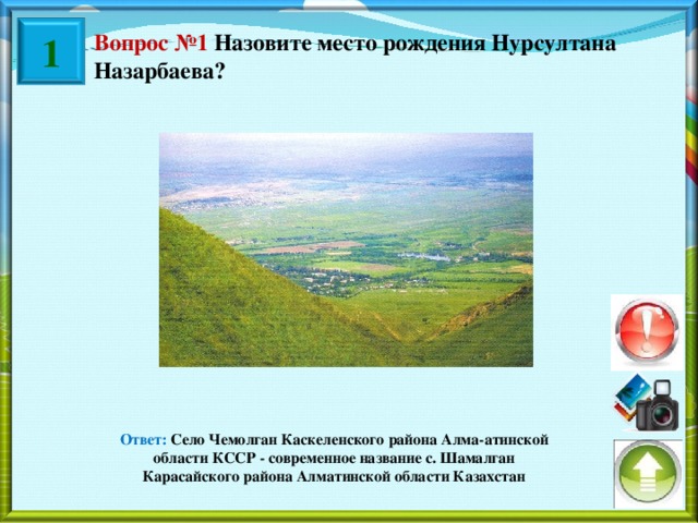1 Вопрос №1 Назовите место рождения Нурсултана Назарбаева? Ответ:  Село Чемолган Каскеленского района Алма-атинской области КССР - современное название с. Шамалган Карасайского района Алматинской области Казахстан