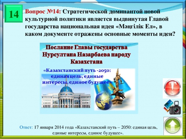 14 Вопрос №14: Стратегической доминантой новой культурной политики является выдвинутая Главой государства национальная идея « Мәңгілік Ел », в каком документе отражены основные моменты идеи? Ответ: 17 января 2014 года «Казахстанский путь – 2050: единая цель, единые интересы, единое будущее».