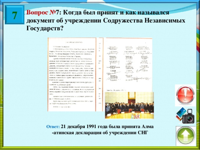 7 Вопрос № 7: Когда был принят и как назывался документ об учреждении Содружества Независимых Государств? Ответ: 21 декабря 1991 года была принята Алма -атинская декларация об учреждении СНГ