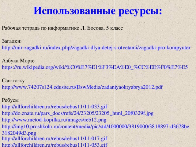Использованные ресурсы: Рабочая тетрадь по информатике Л. Босова, 5 класс Загадки: http://mir-zagadki.ru/index.php/zagadki-dlya-detej-s-otvetami/zagadki-pro-kompyuter Азбука Морзе https://ru.wikipedia.org/wiki/%C0%E7%E1%F3%EA%E0_%CC%EE%F0%E7%E5 Сан-го-ку http://www.74207s124.edusite.ru/DswMedia/zadaniyaoktyabrya2012.pdf Ребусы http://allforchildren.ru/rebus/rebus11/11-033.gif http://do.znate.ru/pars_docs/refs/24/23205/23205_html_20f0329f.jpg http://www.metod-kopilka.ru/images/reb12.png http://img10.proshkolu.ru/content/media/pic/std/4000000/3819000/3818897-d3678be3182049d3.png http://allforchildren.ru/rebus/rebus11/11-017.gif http://allforchildren.ru/rebus/rebus11/11-053.gif  