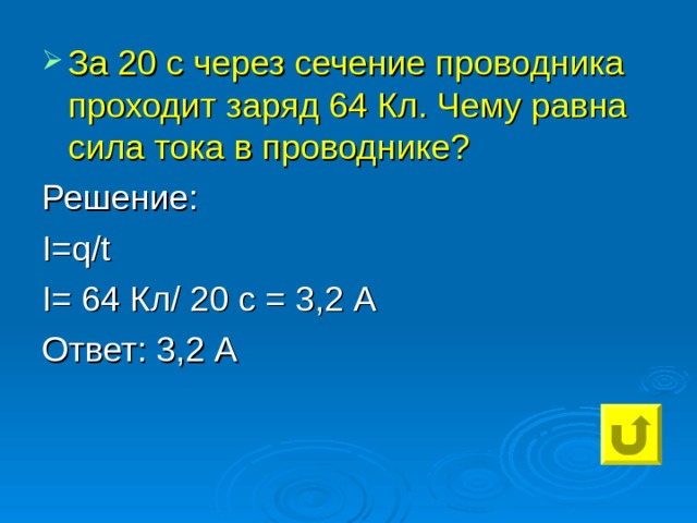 За 20 с через сечение проводника проходит заряд 64 Кл. Чему равна сила тока в проводнике? Решение: I=q / t I= 64 Кл/ 20 с = 3,2 А Ответ: 3,2 А 