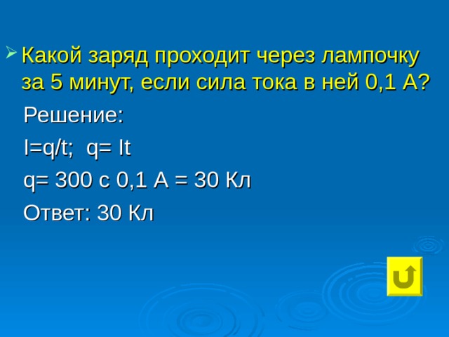 Какой заряд проходит через лампочку за 5 минут, если сила тока в ней 0,1 А?  Решение:  I=q / t ; q= It  q= 300 c 0,1 А = 30 Кл  Ответ: 30 Кл 
