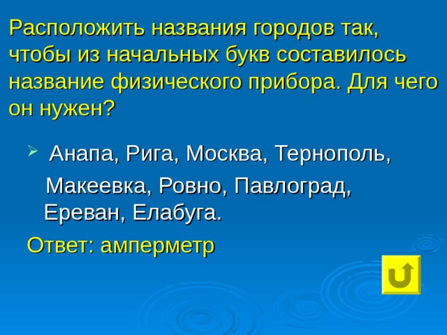 Расположить названия городов так, чтобы из начальных букв составилось название физического прибора. Для чего он нужен? Анапа, Рига, Москва, Тернополь,  Макеевка, Ровно, Павлоград, Ереван, Елабуга. Ответ: амперметр 