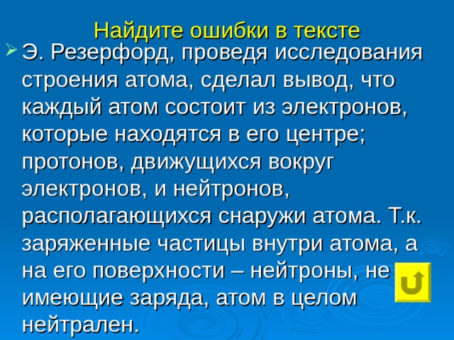 Найдите ошибки в тексте Э. Резерфорд, проведя исследования строения атома, сделал вывод, что каждый атом состоит из электронов, которые находятся в его центре; протонов, движущихся вокруг электронов, и нейтронов, располагающихся снаружи атома. Т.к. заряженные частицы внутри атома, а на его поверхности – нейтроны, не имеющие заряда, атом в целом нейтрален. 