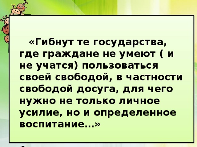  «Гибнут те государства, где граждане не умеют ( и не учатся) пользоваться своей свободой, в частности свободой досуга, для чего нужно не только личное усилие, но и определенное воспитание…»  Аристотель 