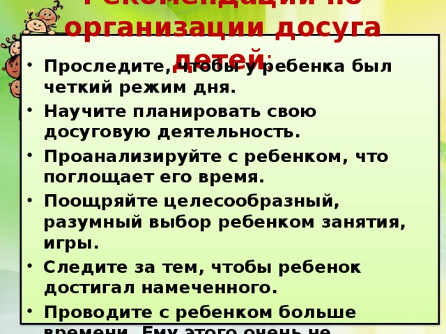 Рекомендации по организации досуга детей : Проследите, чтобы у ребенка был четкий режим дня. Научите планировать свою досуговую деятельность. Проанализируйте с ребенком, что поглощает его время. Поощряйте целесообразный, разумный выбор ребенком занятия, игры. Следите за тем, чтобы ребенок достигал намеченного. Проводите с ребенком больше времени. Ему этого очень не хватает! 