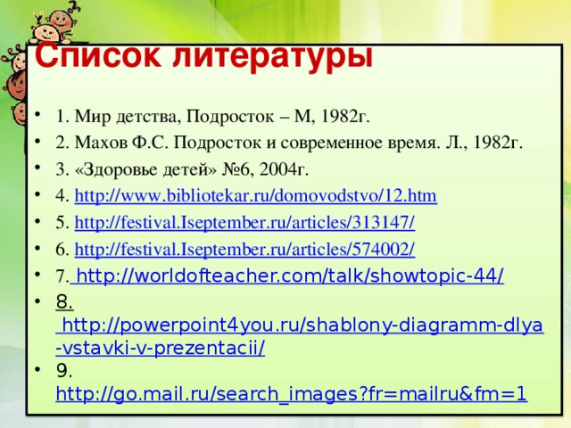 Список литературы 1. Мир детства, Подросток – М, 1982г. 2. Махов Ф.С. Подросток и современное время. Л., 1982г. 3. «Здоровье детей» №6, 2004г. 4. http://www.bibliotekar.ru/domovodstvo/12.htm  5. http://festival.Iseptember.ru/articles/313147/ 6. http://festival.Iseptember.ru/articles/574002/ 7. http://worldofteacher.com/talk/showtopic-44/ 8. http://powerpoint4you.ru/shablony-diagramm-dlya-vstavki-v-prezentacii/ 9. http://go.mail.ru/search_images?fr=mailru&fm=1 