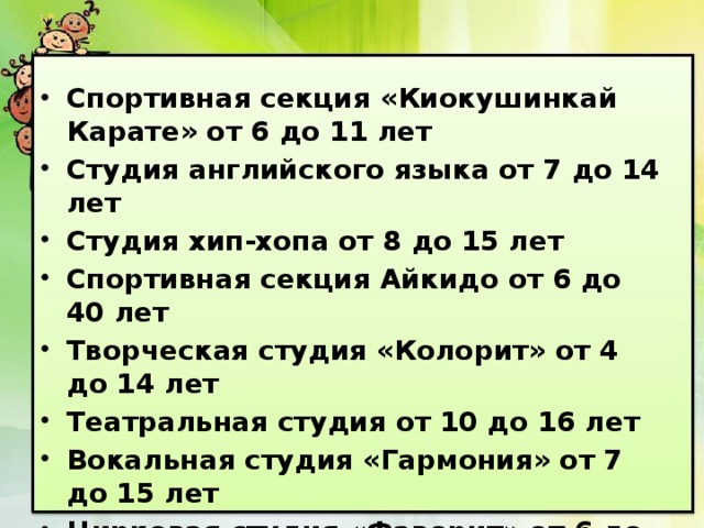 Спортивная секция «Киокушинкай Карате» от 6 до 11 лет Студия английского языка от 7 до 14 лет Студия хип-хопа от 8 до 15 лет Спортивная секция Айкидо от 6 до 40 лет Творческая студия «Колорит» от 4 до 14 лет Театральная студия от 10 до 16 лет Вокальная студия «Гармония» от 7 до 15 лет Цирковая студия «Фаворит» от 6 до 15 лет Хореографическая студия «Сувенир» от 6 до 12 лет 