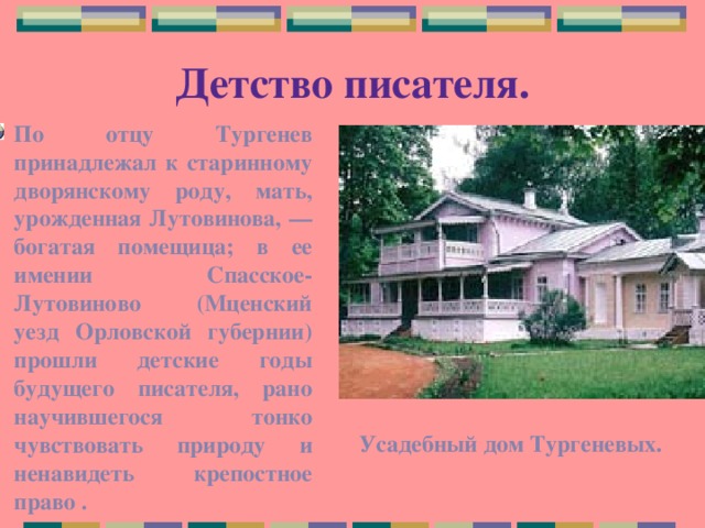 Детство писателя. По отцу Тургенев принадлежал к старинному дворянскому роду, мать, урожденная Лутовинова, — богатая помещица; в ее имении Спасское-Лутовиново (Мценский уезд Орловской губернии) прошли детские годы будущего писателя, рано научившегося тонко чувствовать природу и ненавидеть крепостное право . Усадебный дом Тургеневых. 