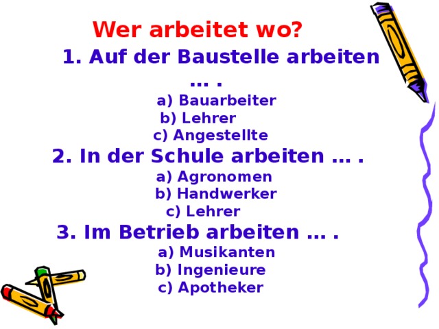 Wer arbeitet wo ?   1 . Auf der Baustelle arbeiten … .   a)  Bauarbeiter b) Lehrer  c) Angestellte  2. In der Schule arbeiten … .  a) Agronomen  b) Handwerker  c) Lehrer 3. Im Betrieb arbeiten … .  a) Musikanten  b) Ingenieure  c) Apotheker  