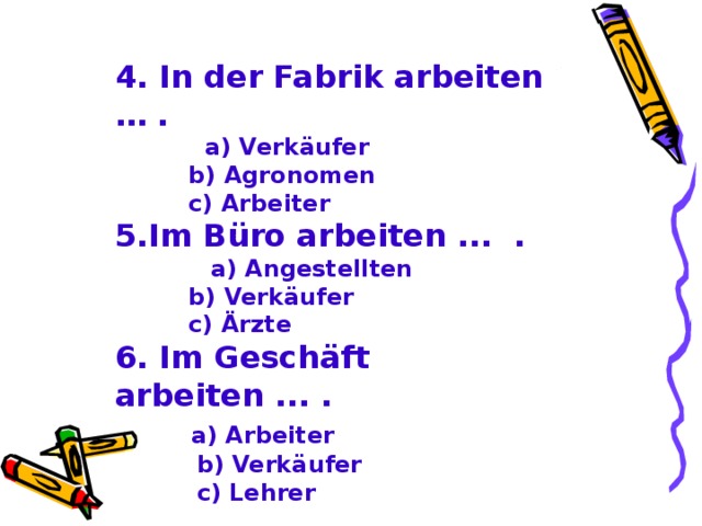 4. In der Fabrik arbeiten … .  a) Verkäufer  b) Agronomen  c) Arbeiter 5. Im Büro arbeiten ... .  a) Angestellten  b) Verkäufer  c) Ärzte 6. Im Geschäft arbeiten ... .  a) Arbeiter  b) Verkäufer  c) Lehrer  