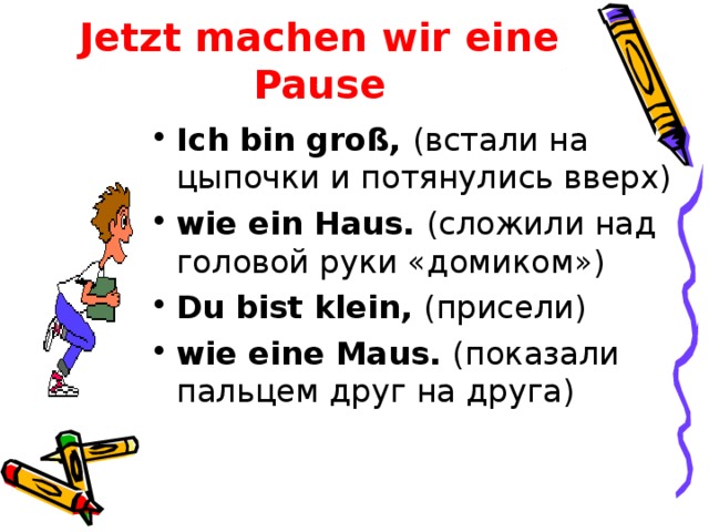 Jetzt machen wir eine Pause Ich bin gro ß, (встали на цыпочки и потянулись вверх) wie ein Haus . (сложили над головой руки «домиком») Du bist klein , (присели) wie eine Maus . (показали пальцем друг на друга)  