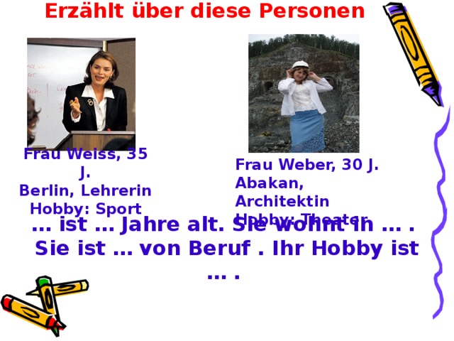Erzählt über diese Personen Frau Weiss, 35 J. Berlin, Lehrerin Hobby: Sport Frau Weber, 30 J.  Abakan, Architektin  Hobby : Theater … ist … Jahre alt. Sie wohnt in … . Sie ist … von Beruf . Ihr Hobby ist … .  