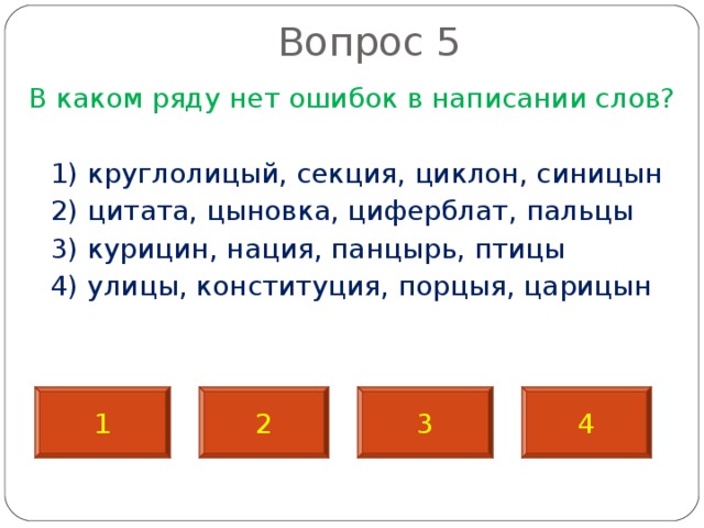 Вопрос 5   В каком ряду нет ошибок в написании слов?  1) круглолицый, секция, циклон, синицын  2) цитата, цыновка, циферблат, пальцы  3) курицин, нация, панцырь, птицы  4) улицы, конституция, порцыя, царицын 1 2 3 4 