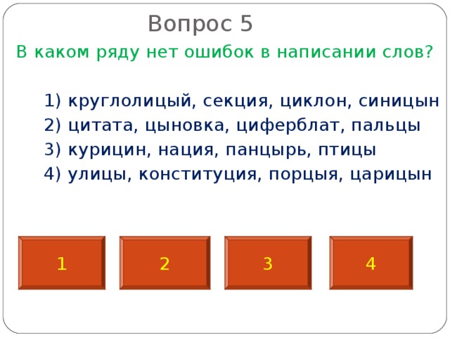 Вопрос 5   В каком ряду нет ошибок в написании слов?  1) круглолицый, секция, циклон, синицын  2) цитата, цыновка, циферблат, пальцы  3) курицин, нация, панцырь, птицы  4) улицы, конституция, порцыя, царицын 1 2 3 4 