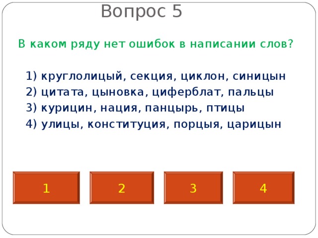  Вопрос 5   В каком ряду нет ошибок в написании слов?  1) круглолицый, секция, циклон, синицын  2) цитата, цыновка, циферблат, пальцы  3) курицин, нация, панцырь, птицы  4) улицы, конституция, порцыя, царицын 1 2 3 4 