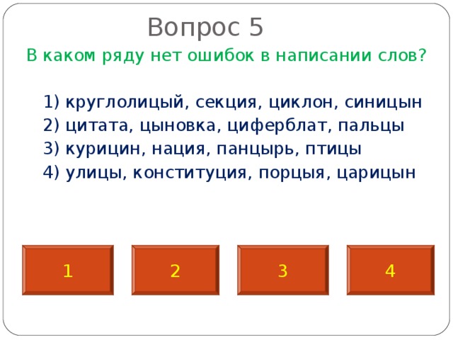       Вопрос 5   В каком ряду нет ошибок в написании слов?  1) круглолицый, секция, циклон, синицын  2) цитата, цыновка, циферблат, пальцы  3) курицин, нация, панцырь, птицы  4) улицы, конституция, порцыя, царицын 1 2 3 4 