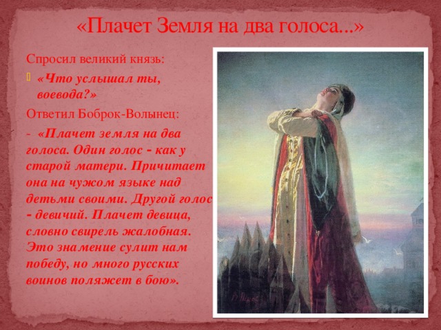 «Плачет Земля на два голоса...»   Спросил великий князь: «Что услышал ты, воевода?» Ответил Боброк-Волынец: - «Плачет земля на два голоса. Один голос ‑ как у старой матери. Причитает она на чужом языке над детьми своими. Другой голос ‑ девичий. Плачет девица, словно свирель жалобная. Это знамение сулит нам победу, но много русских воинов поляжет в бою». 