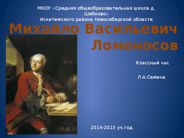 МКОУ «Средняя общеобразовательная школа д. Шибково» Искитимского района Новосибирской области Михайло Васильевич  Ломоносов Классный час Л.А.Семина 2014-2015 уч.год 