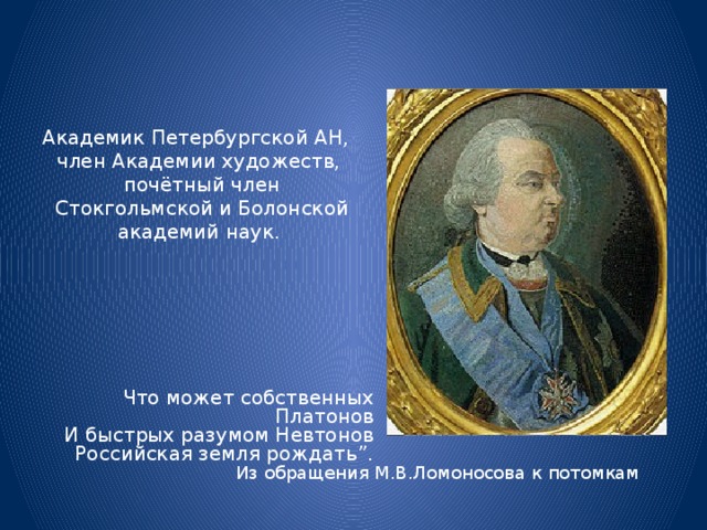 Академик Петербургской АН, член Академии художеств,  почётный член  Стокгольмской и Болонской академий наук. Что может собственных Платонов И быстрых разумом Невтонов Российская земля рождать”.  Из обращения М.В.Ломоносова к потомкам 