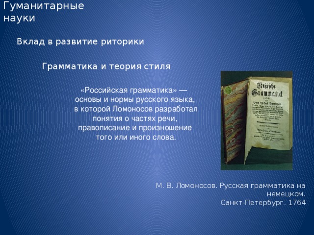 Гуманитарные науки Вклад в развитие риторики Грамматика и теория стиля «Российская грамматика» — основы и нормы русского языка,  в которой Ломоносов разработал  понятия о частях речи, правописание и произношение  того или иного слова. М. В. Ломоносов. Русская грамматика на немецком.  Санкт-Петербург. 1764 