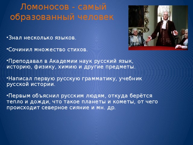 Ломоносов - самый образованный человек Знал несколько языков. Сочинил множество стихов. Преподавал в Академии наук русский язык, историю, физику, химию и другие предметы. Написал первую русскую грамматику, учебник русской истории. Первым объяснил русским людям, откуда берётся тепло и дожди, что такое планеты и кометы, от чего происходит северное сияние и мн. др. 