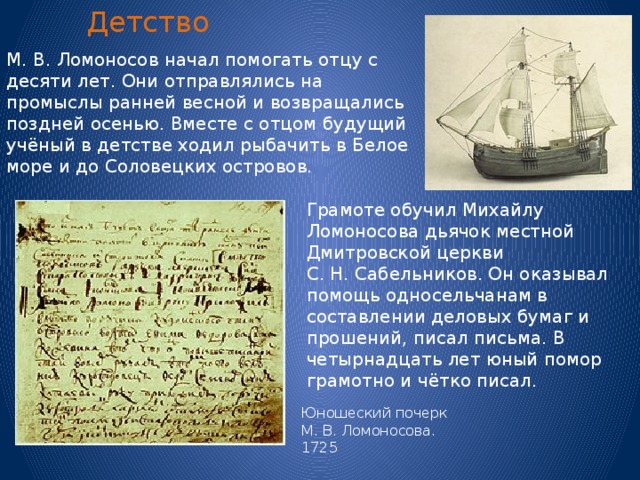 Детство М. В. Ломоносов начал помогать отцу с десяти лет. Они отправлялись на промыслы ранней весной и возвращались поздней осенью. Вместе с отцом будущий учёный в детстве ходил рыбачить в Белое море и до Соловецких островов. Грамоте обучил Михайлу Ломоносова дьячок местной Дмитровской церкви С. Н. Сабельников. Он оказывал помощь односельчанам в составлении деловых бумаг и прошений, писал письма. В четырнадцать лет юный помор грамотно и чётко писал. Юношеский почерк М. В. Ломоносова. 1725 