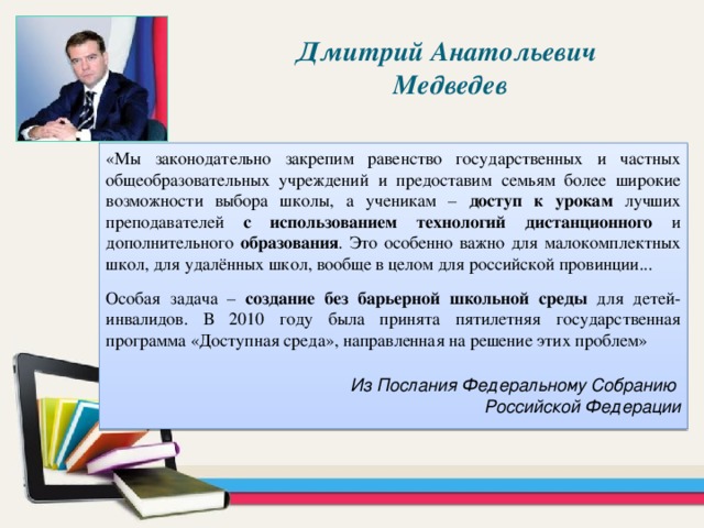 Дмитрий Анатольевич Медведев «Мы законодательно закрепим равенство государственных и частных общеобразовательных учреждений и предоставим семьям более широкие возможности выбора школы, а ученикам – доступ к урокам лучших преподавателей с использованием технологий дистанционного и дополнительного образования . Это особенно важно для малокомплектных школ, для удалённых школ, вообще в целом для российской провинции... Особая задача – создание без барьерной школьной среды для детей-инвалидов. В 2010 году была принята пятилетняя государственная программа «Доступная среда», направленная на решение этих проблем» Из Послания Федеральному Собранию Российской Федерации 