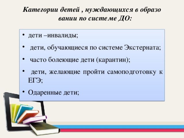 Категории детей , нуждающихся в образовании по системе ДО: дети –инвалиды;  дети, обучающиеся по системе Экстерната;  часто болеющие дети (карантин);  дети, желающие пройти самоподготовку к ЕГЭ; Одаренные дети; 