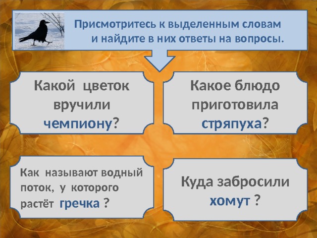  Присмотритесь к выделенным словам  и найдите в них ответы на вопросы. Какой цветок вручили чемпиону ? Какое блюдо приготовила стряпуха ? Как называют водный поток, у которого растёт гречка ? Куда забросили хомут ? 