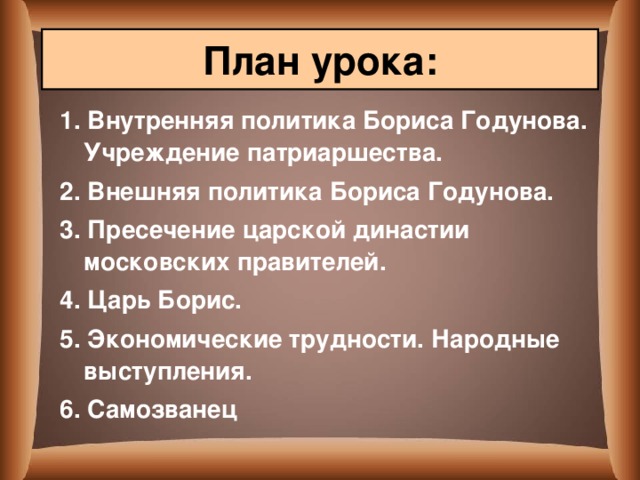План урока: 1. Внутренняя политика Бориса Годунова. Учреждение патриаршества. 2. Внешняя политика Бориса Годунова. 3. Пресечение царской династии московских правителей. 4. Царь Борис. 5. Экономические трудности. Народные выступления. 6. Самозванец  