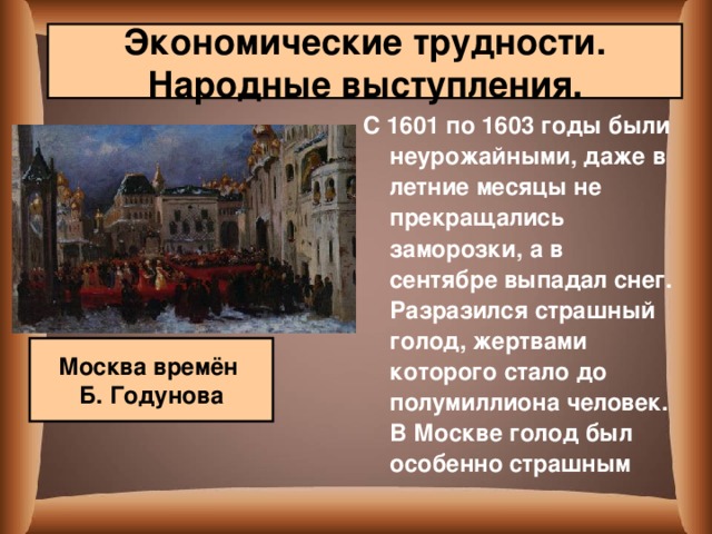 Экономические трудности. Народные выступления. С 1601 по 1603 годы были неурожайными, даже в летние месяцы не прекращались заморозки, а в сентябре выпадал снег. Разразился страшный голод, жертвами которого стало до полумиллиона человек. В Москве голод был особенно страшным  Москва времён Б. Годунова 