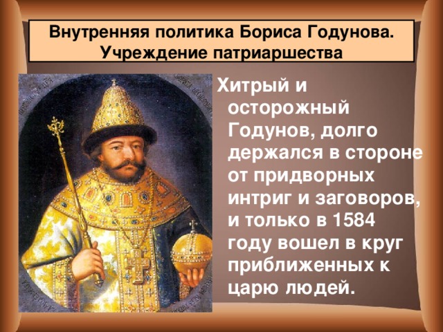 Внутренняя политика Бориса Годунова. Учреждение патриаршества  Хитрый и осторожный Годунов, долго держался в стороне от придворных интриг и заговоров, и только в 1584 году вошел в круг приближенных к царю людей.  