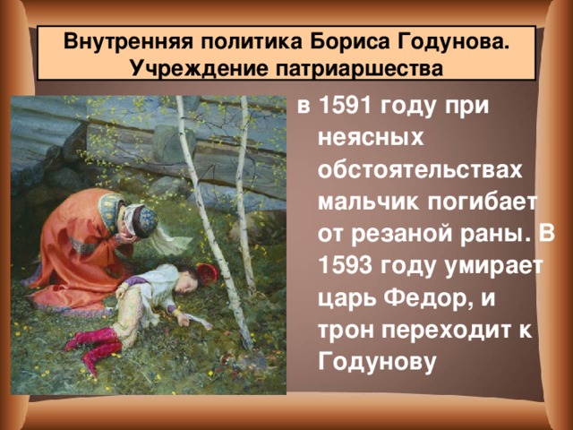 Внутренняя политика Бориса Годунова. Учреждение патриаршества в 1591 году при неясных обстоятельствах мальчик погибает от резаной раны. В 1593 году умирает царь Федор, и трон переходит к Годунову  