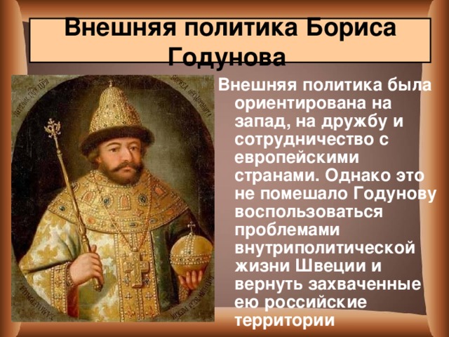 Внешняя политика Бориса Годунова  Внешняя политика была ориентирована на запад, на дружбу и сотрудничество с европейскими странами. Однако это не помешало Годунову воспользоваться проблемами внутриполитической жизни Швеции и вернуть захваченные ею российские территории  