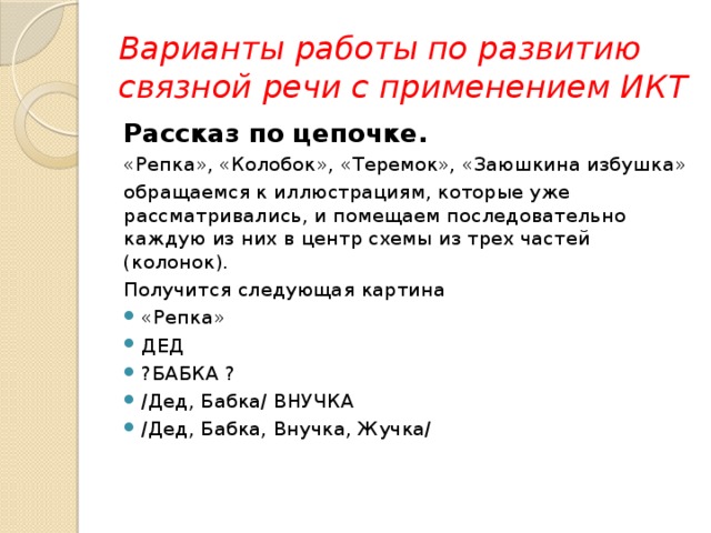 Варианты работы по развитию связной речи с применением ИКТ Рассказ по цепочке. «Репка», «Колобок», «Теремок», «Заюшкина избушка» обращаемся к иллюстрациям, которые уже рассматривались, и помещаем последовательно каждую из них в центр схемы из трех частей (колонок). Получится следующая картина «Репка» ДЕД ?БАБКА ? /Дед, Бабка/ ВНУЧКА /Дед, Бабка, Внучка, Жучка/ 