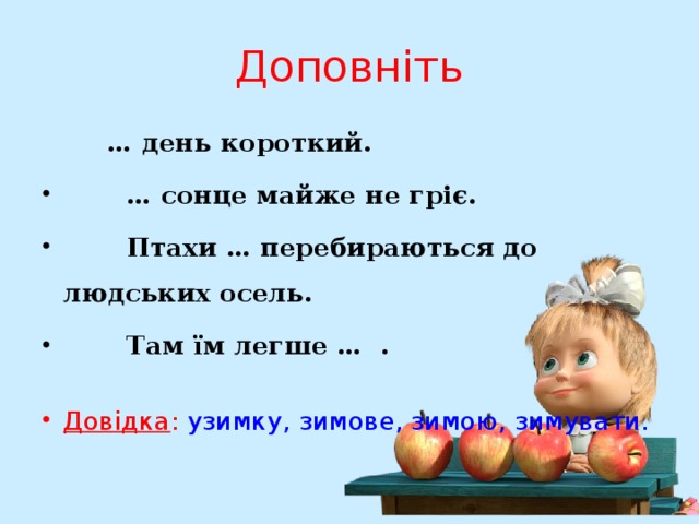 Доповніть  … день короткий.  … сонце майже не гріє.  Птахи … перебираються до людських осель.  Там їм легше … .  Довідка : узимку, зимове, зимою, зимувати. 