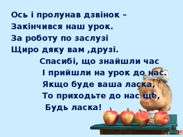 Ось і пролунав дзвінок – Закінчився наш урок. За роботу по заслузі Щиро дяку вам ,друзі.  Спасибі, що знайшли час  І прийшли на урок до нас.  Якщо буде ваша ласка,  То приходьте до нас ще,  Будь ласка! 