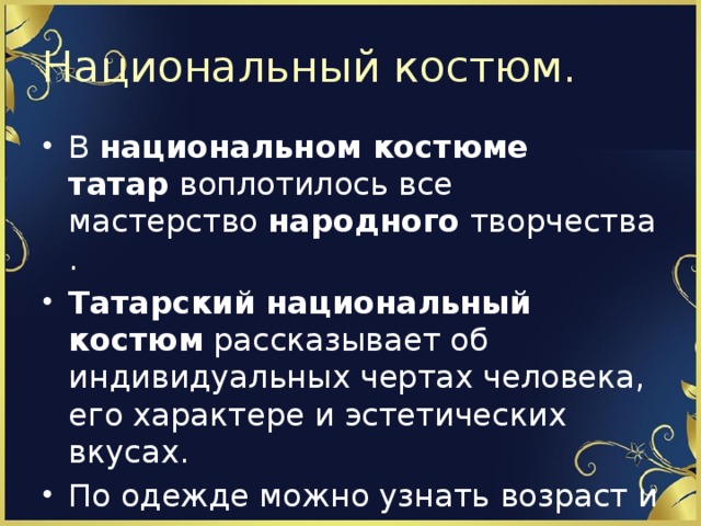 Национальный костюм. В  национальном костюме татар  воплотилось все мастерство  народного  творчества. Татарский национальный костюм  рассказывает об индивидуальных чертах человека, его характере и эстетических вкусах. По одежде можно узнать возраст и социальное положение его обладателя. 