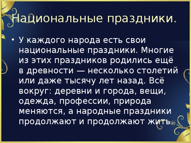 Национальные праздники. У каждого народа есть свои национальные праздники. Многие из этих праздников родились ещё в древности — несколько столетий или даже тысячу лет назад. Всё вокруг: деревни и города, вещи, одежда, профессии, природа меняются, а народные праздники продолжают и продолжают жить. 