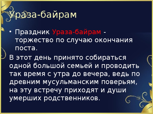 Ураза-байрам Праздник Ураза-байрам - торжество по случаю окончания поста. В этот день принято собираться одной большой семьей и проводить так время с утра до вечера, ведь по древним мусульманским поверьям, на эту встречу приходят и души умерших родственников. 