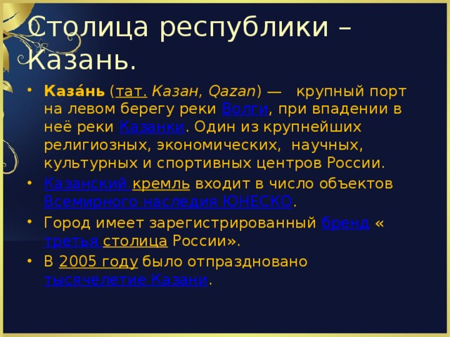 Столица республики – Казань. Каза́нь  ( тат.   Казан, Qazan ) — крупный порт на левом берегу реки  Волги , при впадении в неё реки  Казанки . Один из крупнейших религиозных, экономических, научных, культурных и спортивных центров России. Казанский кремль  входит в число объектов  Всемирного наследия ЮНЕСКО . Город имеет зарегистрированный  бренд  « третья столица  России». В  2005 году  было отпраздновано  тысячелетие Казани . 