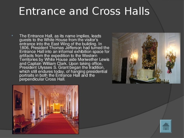 Entrance and Cross Halls   The Entrance Hall, as its name implies, leads guests to the White House from the visitor's entrance into the East Wing of the building. In 1806, President Thomas Jefferson had turned the Entrance Hall into an informal exhibition space for artifacts from the expedition to the Western Territories by White House aide Meriwether Lewis and Captain William Clark. Upon taking office, President Ulysses S. Grant began the tradition, which still endures today, of hanging presidential portraits in both the Entrance Hall and the perpendicular Cross Hall.  