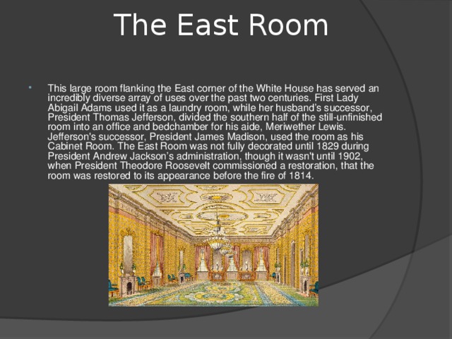 The East Room   This large room flanking the East corner of the White House has served an incredibly diverse array of uses over the past two centuries. First Lady Abigail Adams used it as a laundry room, while her husband’s successor, President Thomas Jefferson, divided the southern half of the still-unfinished room into an office and bedchamber for his aide, Meriwether Lewis. Jefferson's successor, President James Madison, used the room as his Cabinet Room. The East Room was not fully decorated until 1829 during President Andrew Jackson’s administration, though it wasn't until 1902, when President Theodore Roosevelt commissioned a restoration, that the room was restored to its appearance before the fire of 1814.   