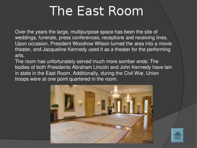 The East Room   Over the years the large, multipurpose space has been the site of weddings, funerals, press conferences, receptions and receiving lines. Upon occasion, President Woodrow Wilson turned the area into a movie theater, and Jacqueline Kennedy used it as a theater for the performing arts. The room has unfortunately served much more somber ends: The bodies of both Presidents Abraham Lincoln and John Kennedy have lain in state in the East Room. Additionally, during the Civil War, Union troops were at one point quartered in the room. 