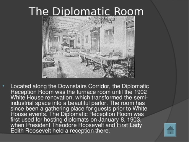 The Diplomatic Room   Located along the Downstairs Corridor, the Diplomatic Reception Room was the furnace room until the 1902 White House renovation, which transformed the semi-industrial space into a beautiful parlor. The room has since been a gathering place for guests prior to White House events. The Diplomatic Reception Room was first used for hosting diplomats on January 8, 1903, when President Theodore Roosevelt and First Lady Edith Roosevelt held a reception there.  